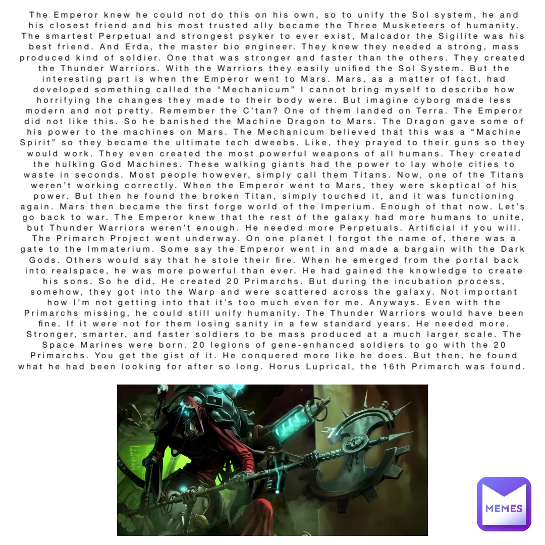 The Emperor knew he could not do this on his own, so to unify the Sol system, he and his closest friend and his most trusted ally became the Three Musketeers of humanity. The smartest Perpetual and strongest psyker to ever exist, Malcador the Sigilite was his best friend. And Erda, the master bio engineer. They knew they needed a strong, mass produced kind of soldier. One that was stronger and faster than the others. They created the Thunder Warriors. With the Warriors they easily unified the Sol System. But the interesting part is when the Emperor went to Mars. Mars, as a matter of fact, had developed something called the “Mechanicum” I cannot bring myself to describe how horrifying the changes they made to their body were. But imagine cyborg made less modern and not pretty. Remember the C’tan? One of them landed on Terra. The Emperor did not like this. So he banished the Machine Dragon to Mars. The Dragon gave some of his power to the machines on Mars. The Mechanicum believed that this was a “Machine Spirit” so they became the ultimate tech dweebs. Like, they prayed to their guns so they would work. They even created the most powerful weapons of all humans. They created the hulking God Machines. These walking giants had the power to lay whole cities to waste in seconds. Most people however, simply call them Titans. Now, one of the Titans weren’t working correctly. When the Emperor went to Mars, they were skeptical of his power. But then he found the broken Titan, simply touched it, and it was functioning again. Mars then became the first forge world of the Imperium. Enough of that now. Let’s go back to war. The Emperor knew that the rest of the galaxy had more humans to unite, but Thunder Warriors weren’t enough. He needed more Perpetuals. Artificial if you will. The Primarch Project went underway. On one planet I forgot the name of, there was a gate to the Immaterium. Some say the Emperor went in and made a bargain with the Dark Gods. Others would say that he stole their fire. When he emerged from the portal back into realspace, he was more powerful than ever. He had gained the knowledge to create his sons. So he did. He created 20 Primarchs. But during the incubation process, somehow, they got into the Warp and were scattered across the galaxy. Not important how I’m not getting into that it’s too much even for me. Anyways. Even with the Primarchs missing, he could still unify humanity. The Thunder Warriors would have been fine. If it were not for them losing sanity in a few standard years. He needed more. Stronger, smarter, and faster soldiers to be mass produced at a much larger scale. The Space Marines were born. 20 legions of gene-enhanced soldiers to go with the 20 Primarchs. You get the gist of it. He conquered more like he does. But then, he found what he had been looking for after so long. Horus Luprical, the 16th Primarch was found.