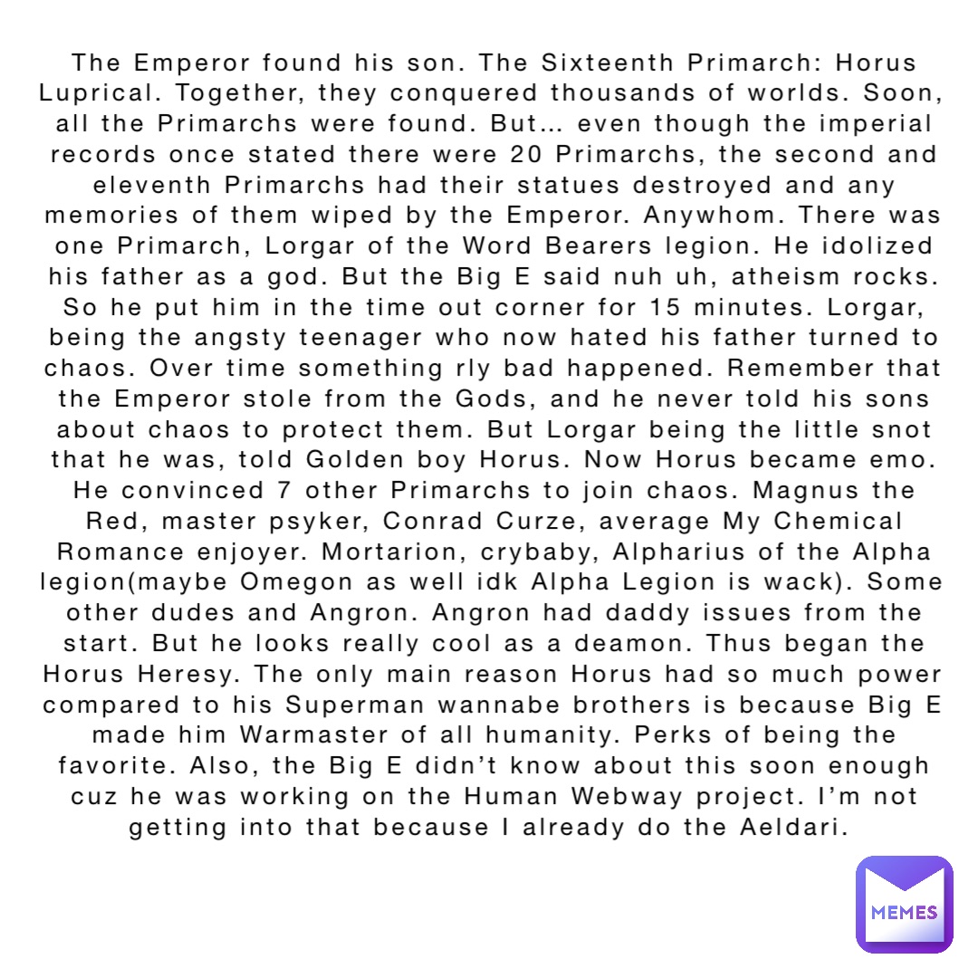 The Emperor found his son. The Sixteenth Primarch: Horus Luprical. Together, they conquered thousands of worlds. Soon, all the Primarchs were found. But… even though the imperial records once stated there were 20 Primarchs, the second and eleventh Primarchs had their statues destroyed and any memories of them wiped by the Emperor. Anywhom. There was one Primarch, Lorgar of the Word Bearers legion. He idolized his father as a god. But the Big E said nuh uh, atheism rocks. So he put him in the time out corner for 15 minutes. Lorgar, being the angsty teenager who now hated his father turned to chaos. Over time something rly bad happened. Remember that the Emperor stole from the Gods, and he never told his sons about chaos to protect them. But Lorgar being the little snot that he was, told Golden boy Horus. Now Horus became emo. He convinced 7 other Primarchs to join chaos. Magnus the Red, master psyker, Conrad Curze, average My Chemical Romance enjoyer. Mortarion, crybaby, Alpharius of the Alpha legion(maybe Omegon as well idk Alpha Legion is wack). Some other dudes and Angron. Angron had daddy issues from the start. But he looks really cool as a deamon. Thus began the Horus Heresy. The only main reason Horus had so much power compared to his Superman wannabe brothers is because Big E made him Warmaster of all humanity. Perks of being the favorite. Also, the Big E didn’t know about this soon enough cuz he was working on the Human Webway project. I’m not getting into that because I already do the Aeldari.