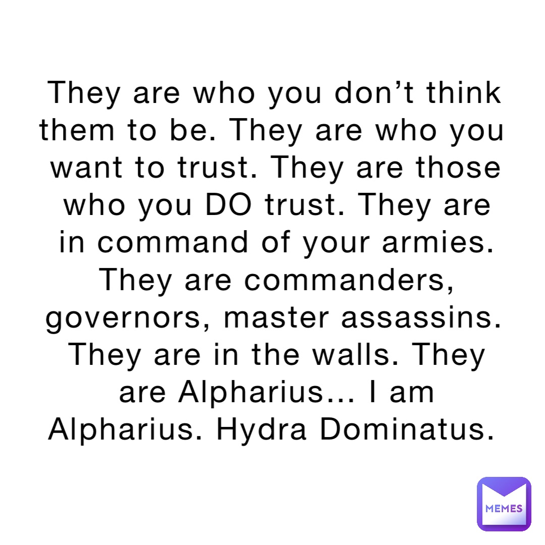 They are who you don’t think them to be. They are who you want to trust. They are those who you DO trust. They are in command of your armies. They are commanders, governors, master assassins. They are in the walls. They are Alpharius… I am Alpharius. Hydra Dominatus.