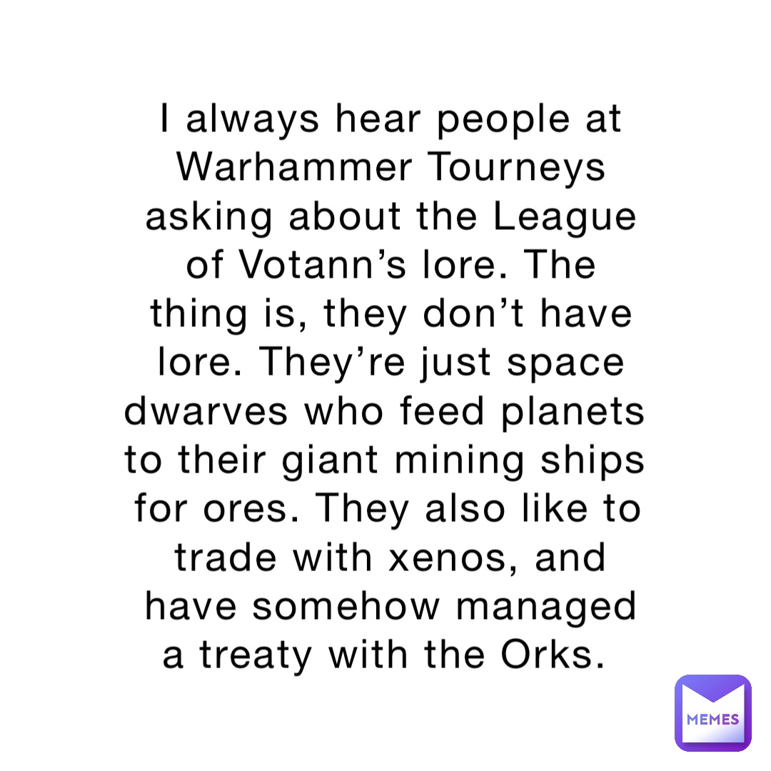 I always hear people at Warhammer Tourneys asking about the League of Votann’s lore. The thing is, they don’t have lore. They’re just space dwarves who feed planets to their giant mining ships for ores. They also like to trade with xenos, and have somehow managed a treaty with the Orks.