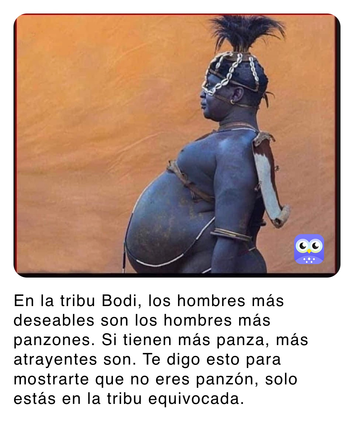 En la tribu Bodi, los hombres más deseables son los hombres más panzones. Si tienen más panza, más atrayentes son. Te digo esto para mostrarte que no eres panzón, solo estás en la tribu equivocada.