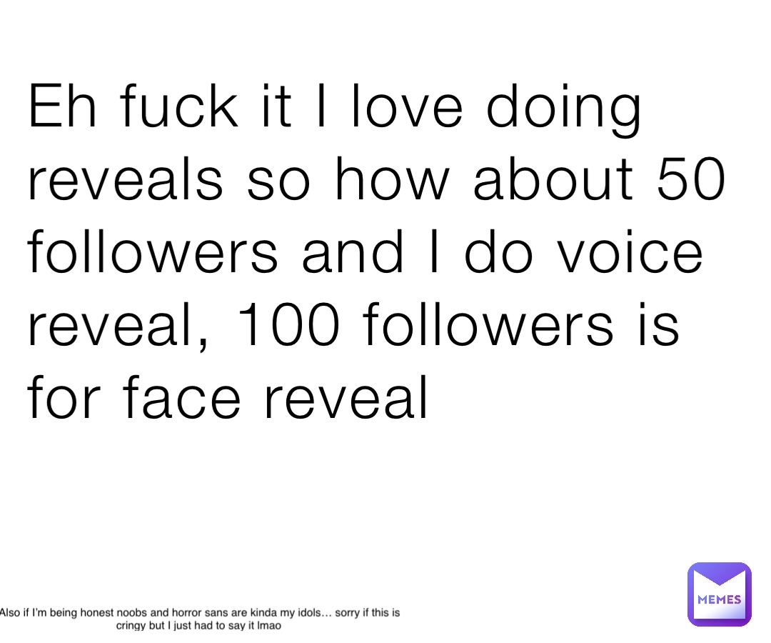 Eh fuck it I love doing reveals so how about 50 followers and I do voice reveal, 100 followers is for face reveal Also if I’m being honest noobs and horror sans are kinda my idols… sorry if this is cringy but I just had to say it lmao