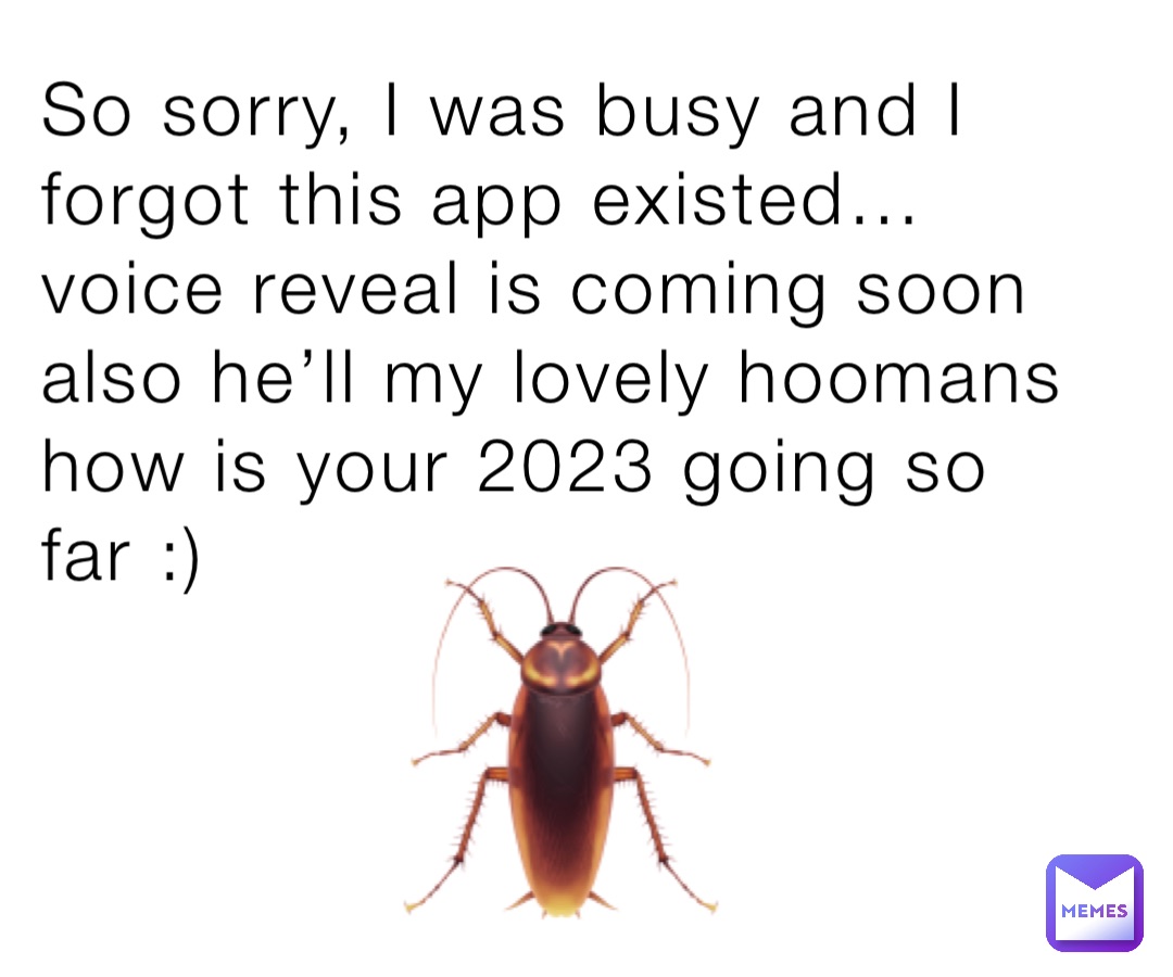 So sorry, I was busy and I forgot this app existed… voice reveal is coming soon also he’ll my lovely hoomans how is your 2023 going so far :) 🪳