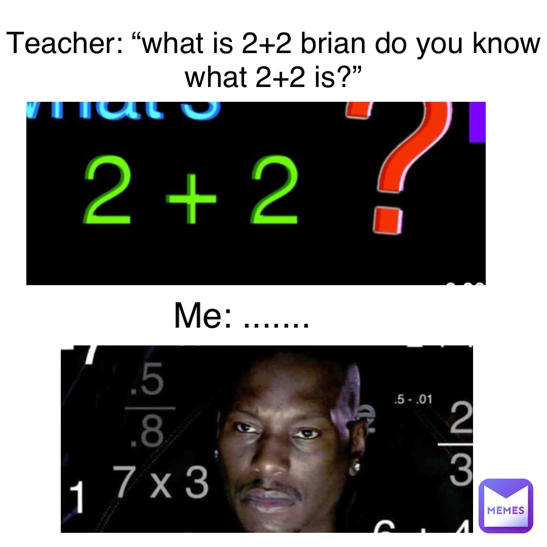 Teacher: “what is 2+2 Brian do you know what 2+2 is?” me: .......