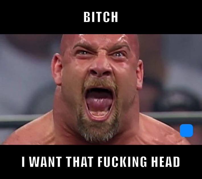 BITCH I WANT THAT FUCKING HEAD