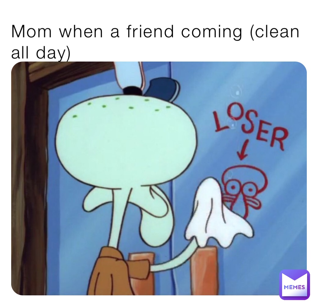 Mom when a friend coming (clean all day)