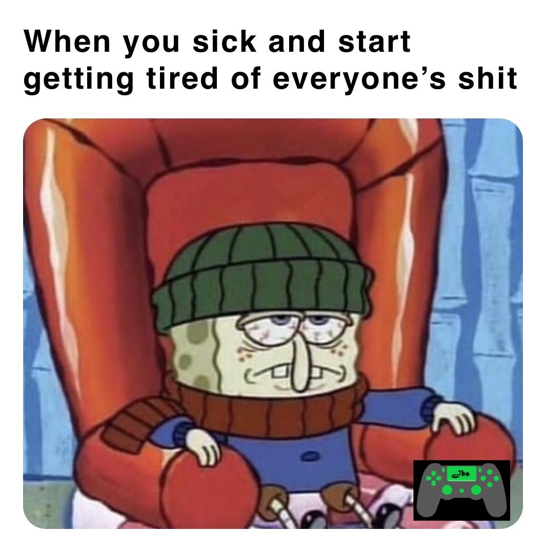 When you sick and start getting tired of everyone’s shit