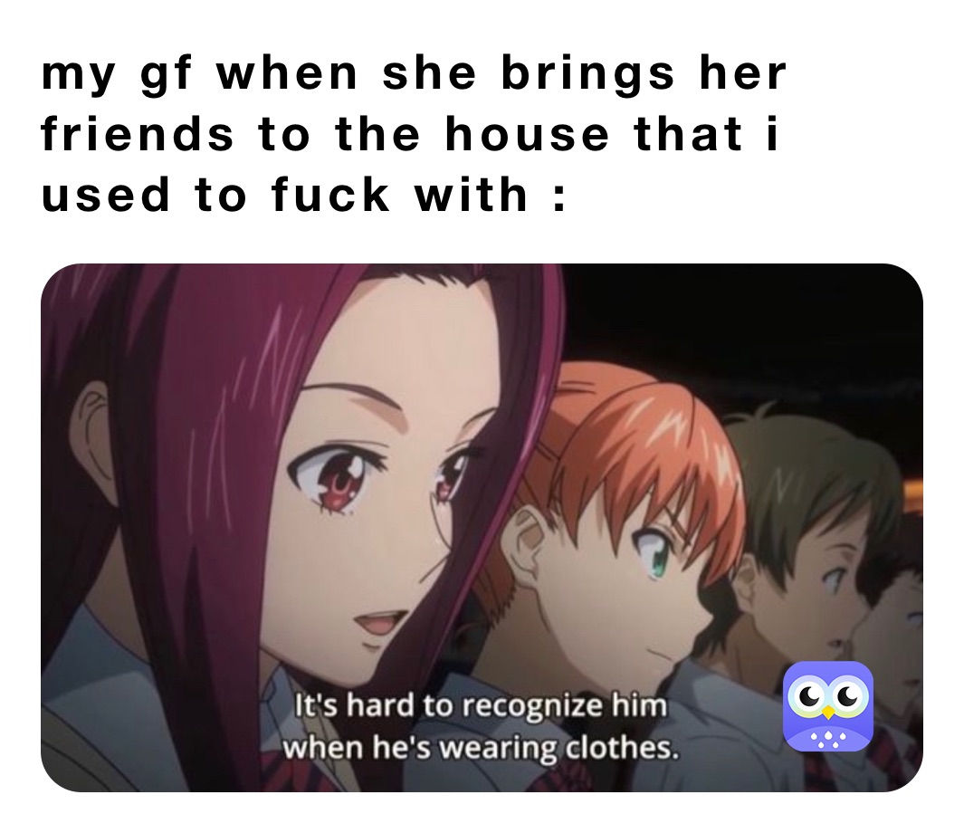my gf when she brings her friends to the house that i used to fuck with :