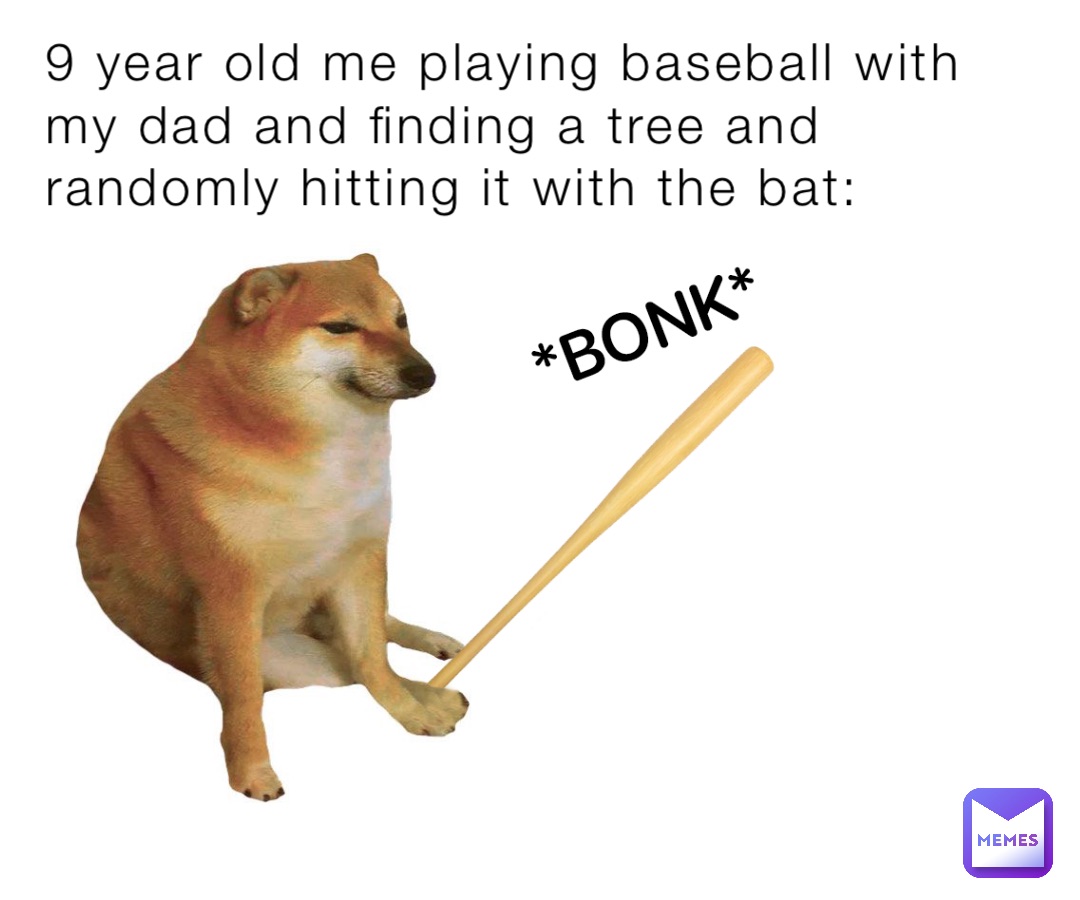9 year old me playing baseball with my dad and finding a tree and randomly hitting it with the bat:
