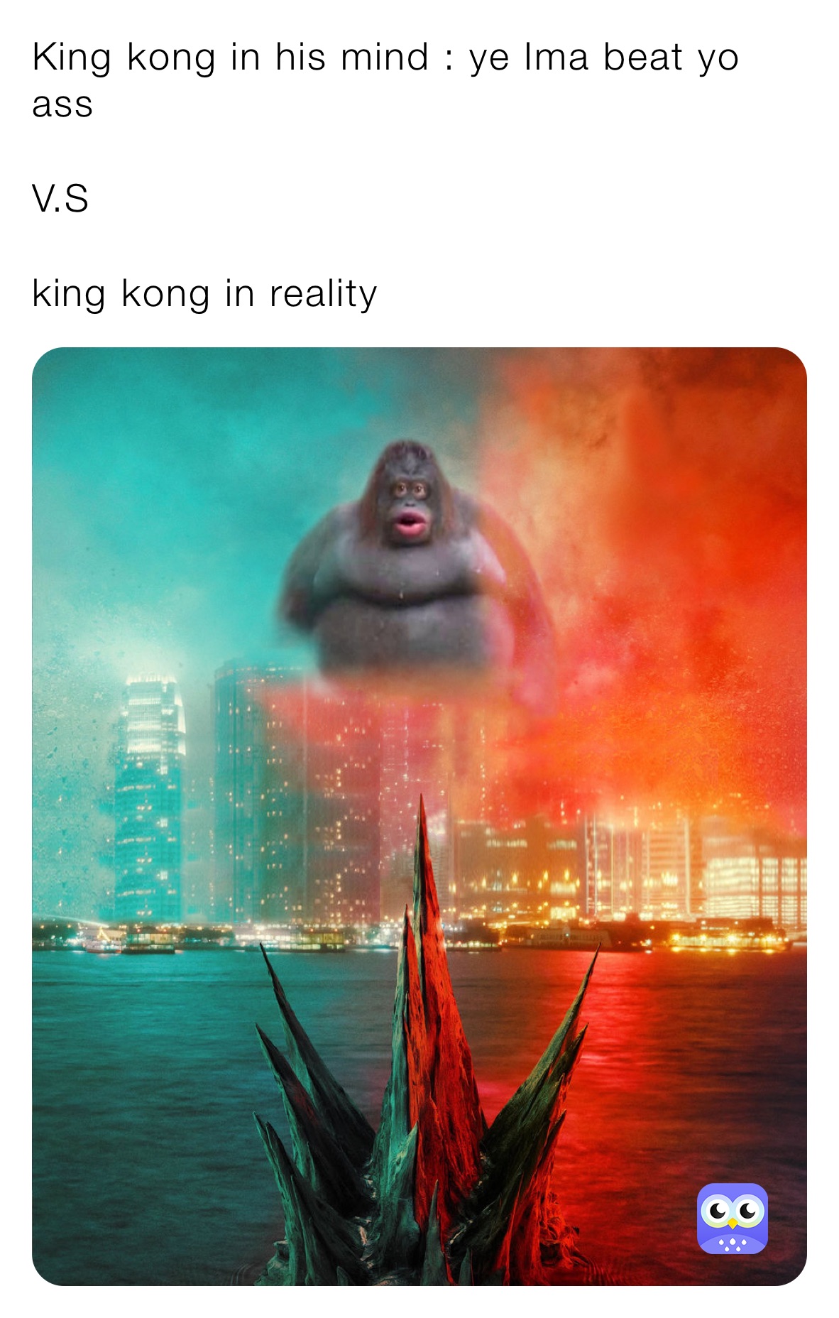 King kong in his mind : ye Ima beat yo ass 

V.S

king kong in reality 
