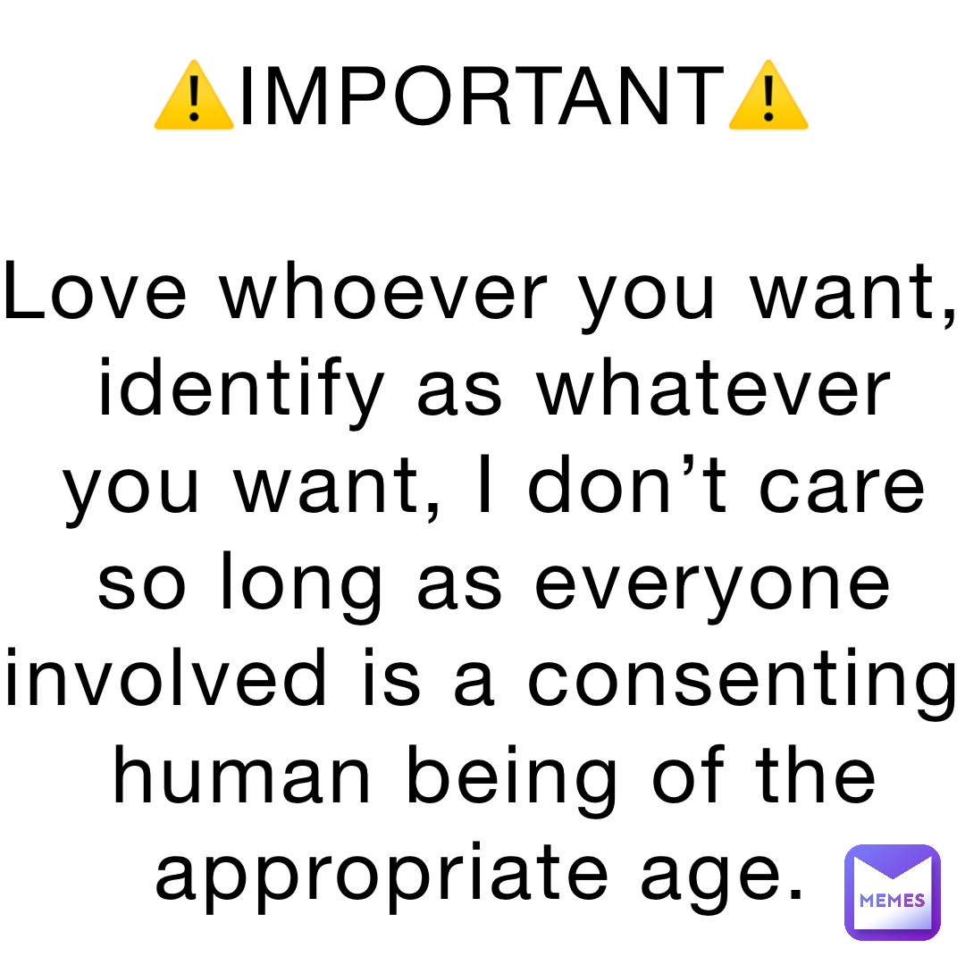 ⚠️IMPORTANT⚠️

Love whoever you want, identify as whatever you want, I don’t care so long as everyone involved is a consenting human being of the appropriate age.