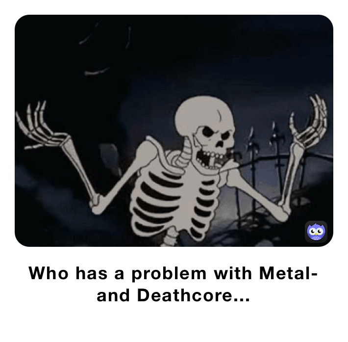 Who has a problem with Metal-  and Deathcore...
