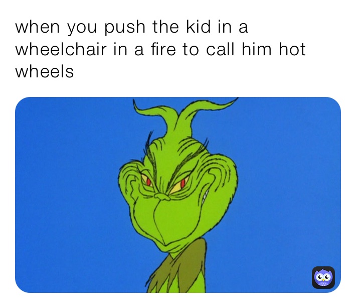 when you push the kid in a wheelchair in a fire to call him hot wheels 