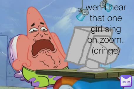 wen i hear that one girl sing on zoom. (cringe)