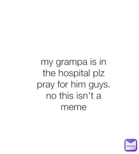 my grampa is in the hospital plz pray for him guys.    no this isn't a meme