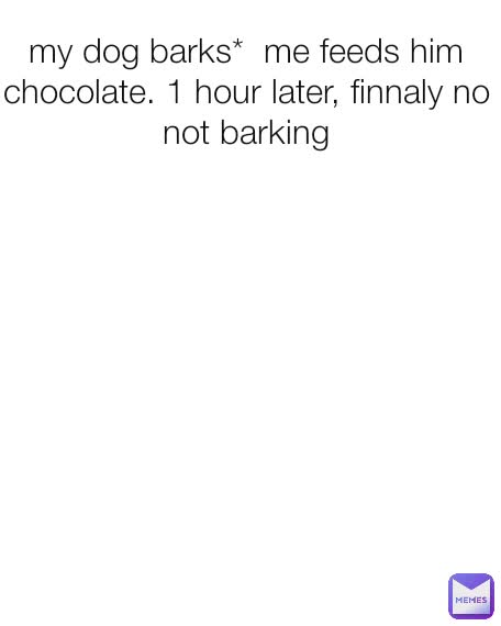 my dog barks*  me feeds him chocolate. 1 hour later, finnaly no not barking