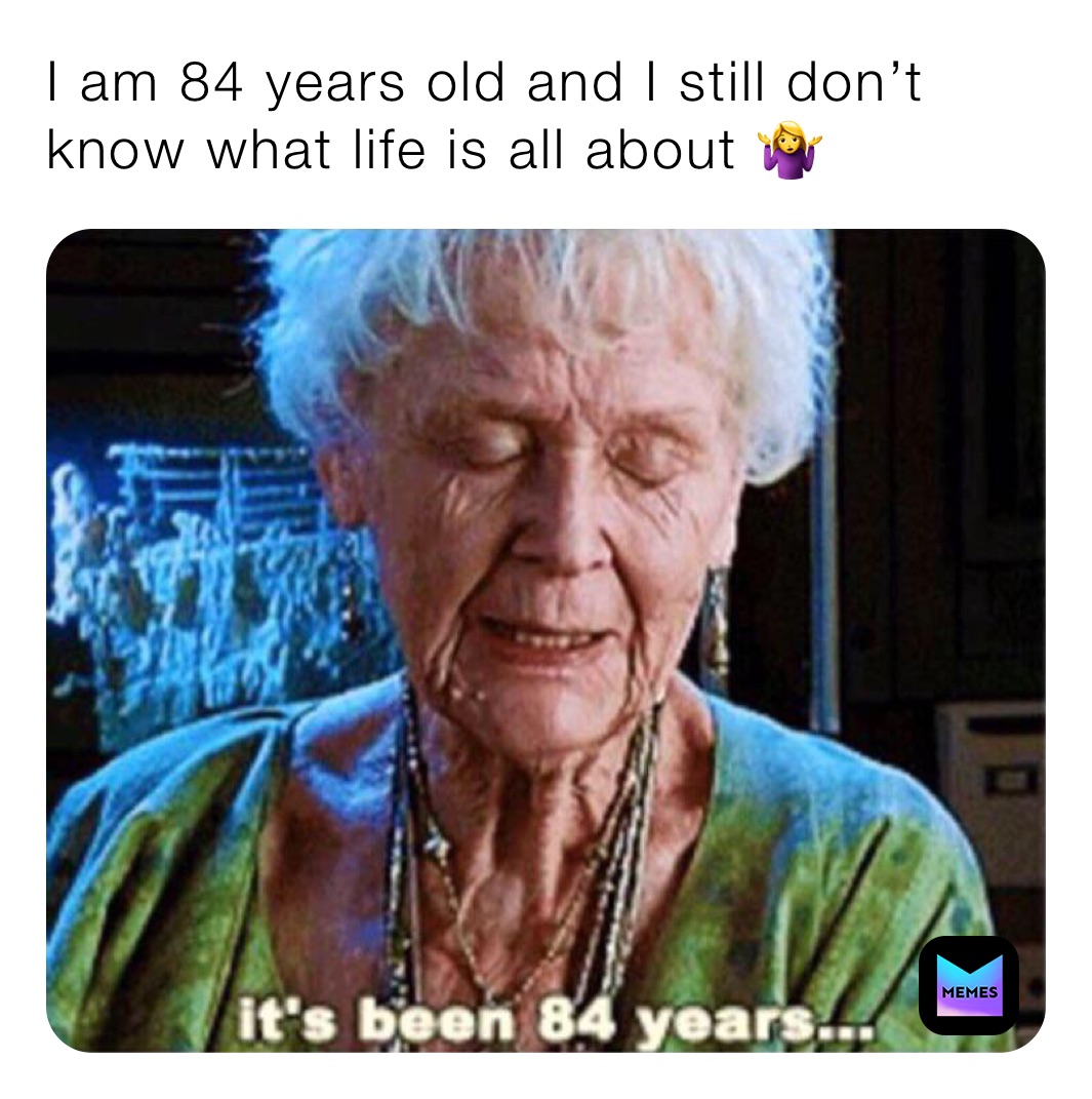 I am 84 years old and I still don’t know what life is all about 🤷‍♀️