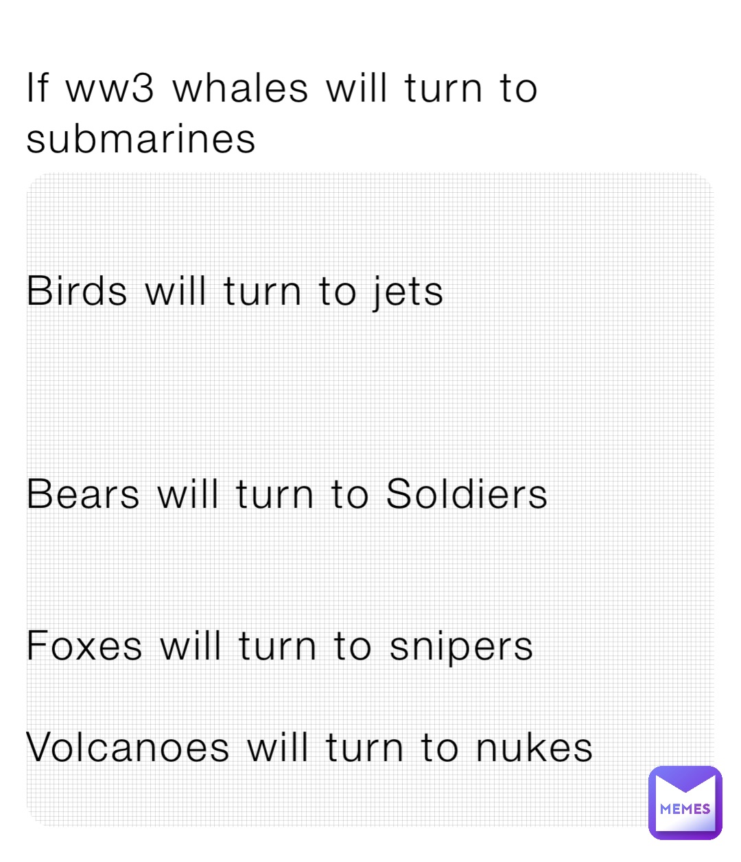 If ww3 whales will turn to submarines 


Birds will turn to jets 



Bears will turn to Soldiers 


Foxes will turn to snipers 

Volcanoes will turn to nukes