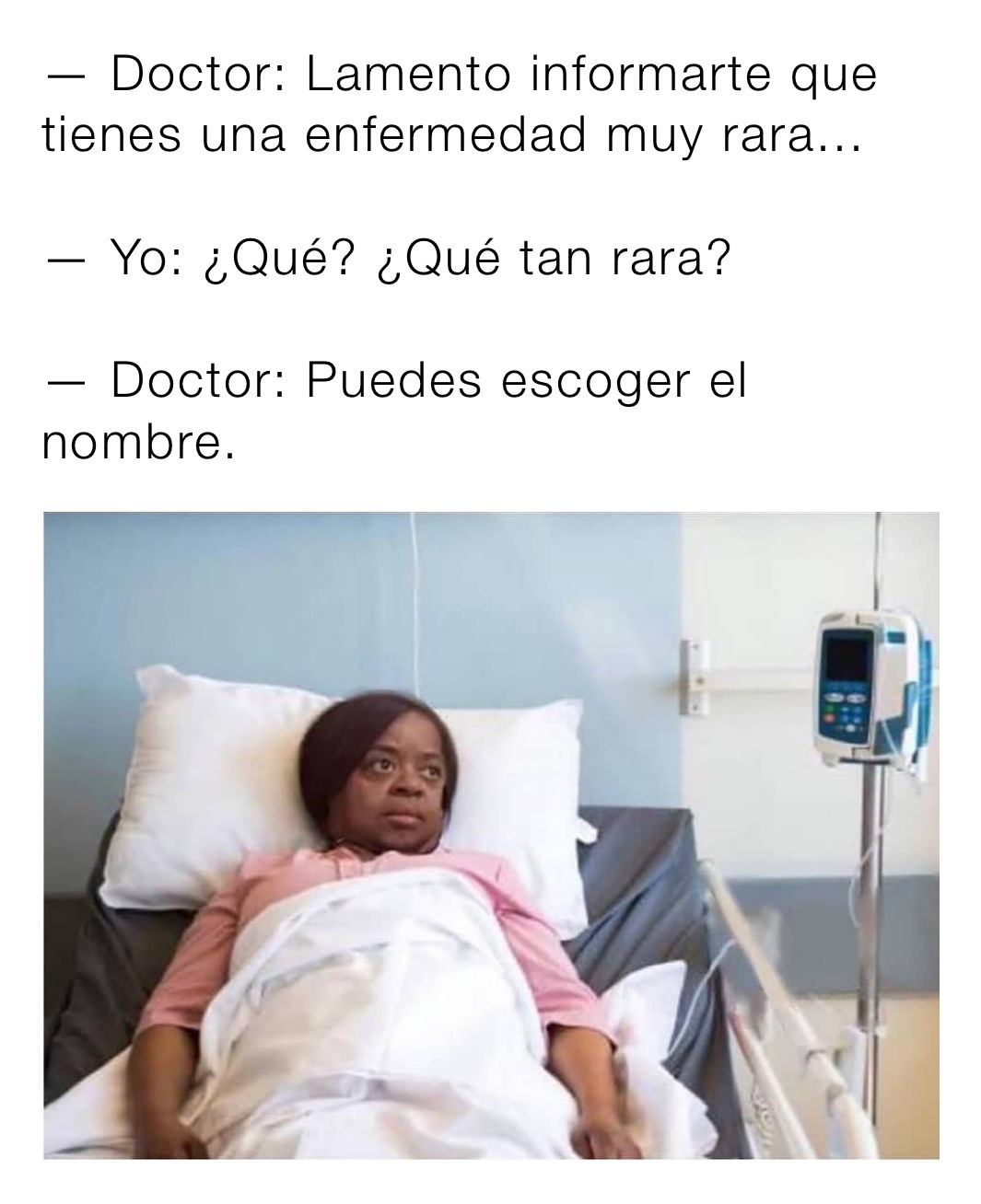 — Doctor: Lamento informarte que tienes una enfermedad muy rara...

— Yo: ¿Qué? ¿Qué tan rara?

— Doctor: Puedes escoger el nombre.