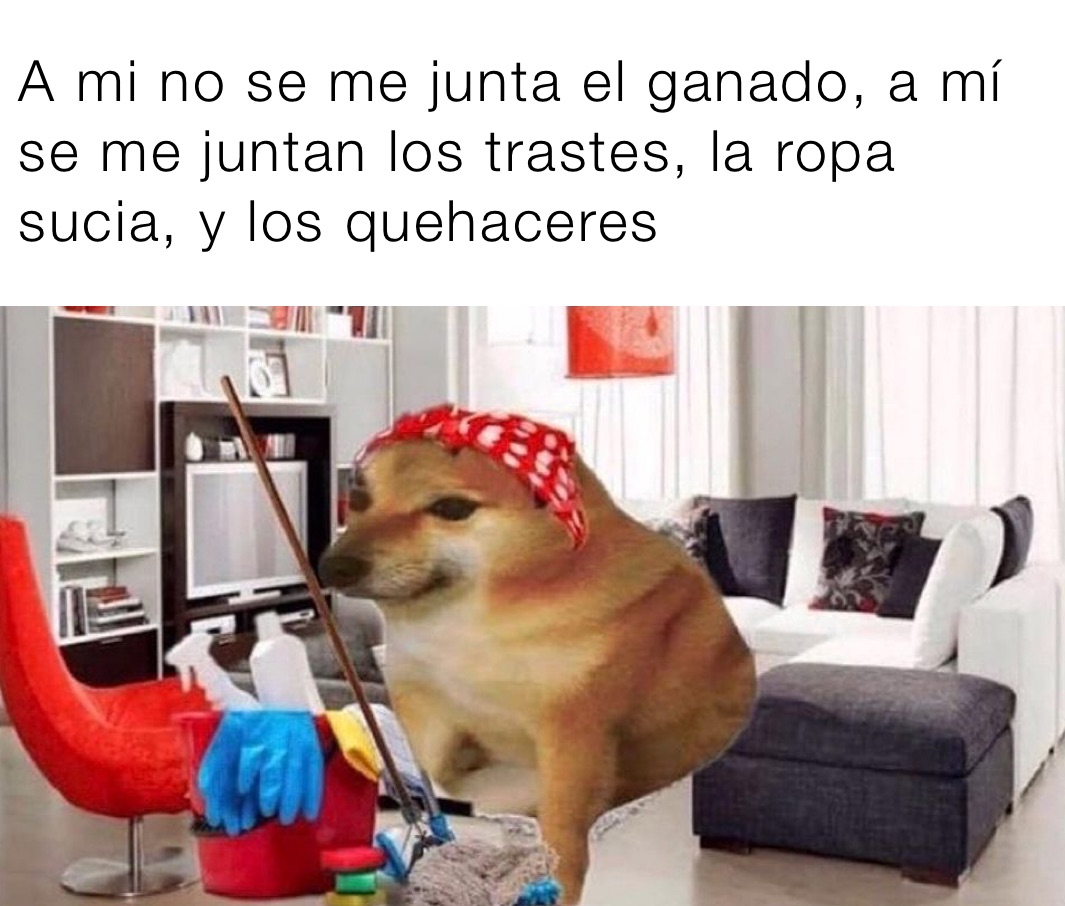  A mi no se me junta el ganado, a mí
 se me juntan los trastes, la ropa
 sucia, y los quehaceres 