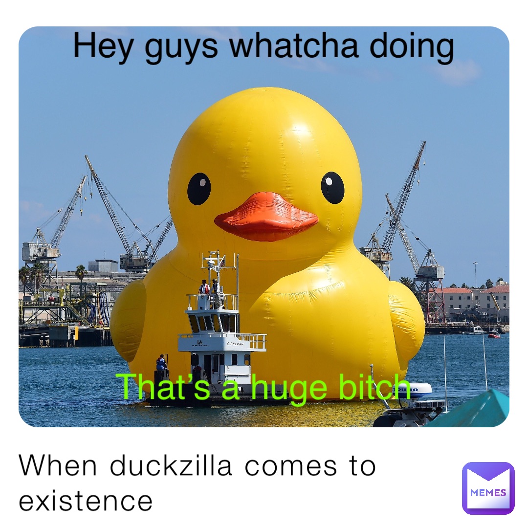 When duckzilla comes to existence Hey guys whatcha doing That’s a huge bitch