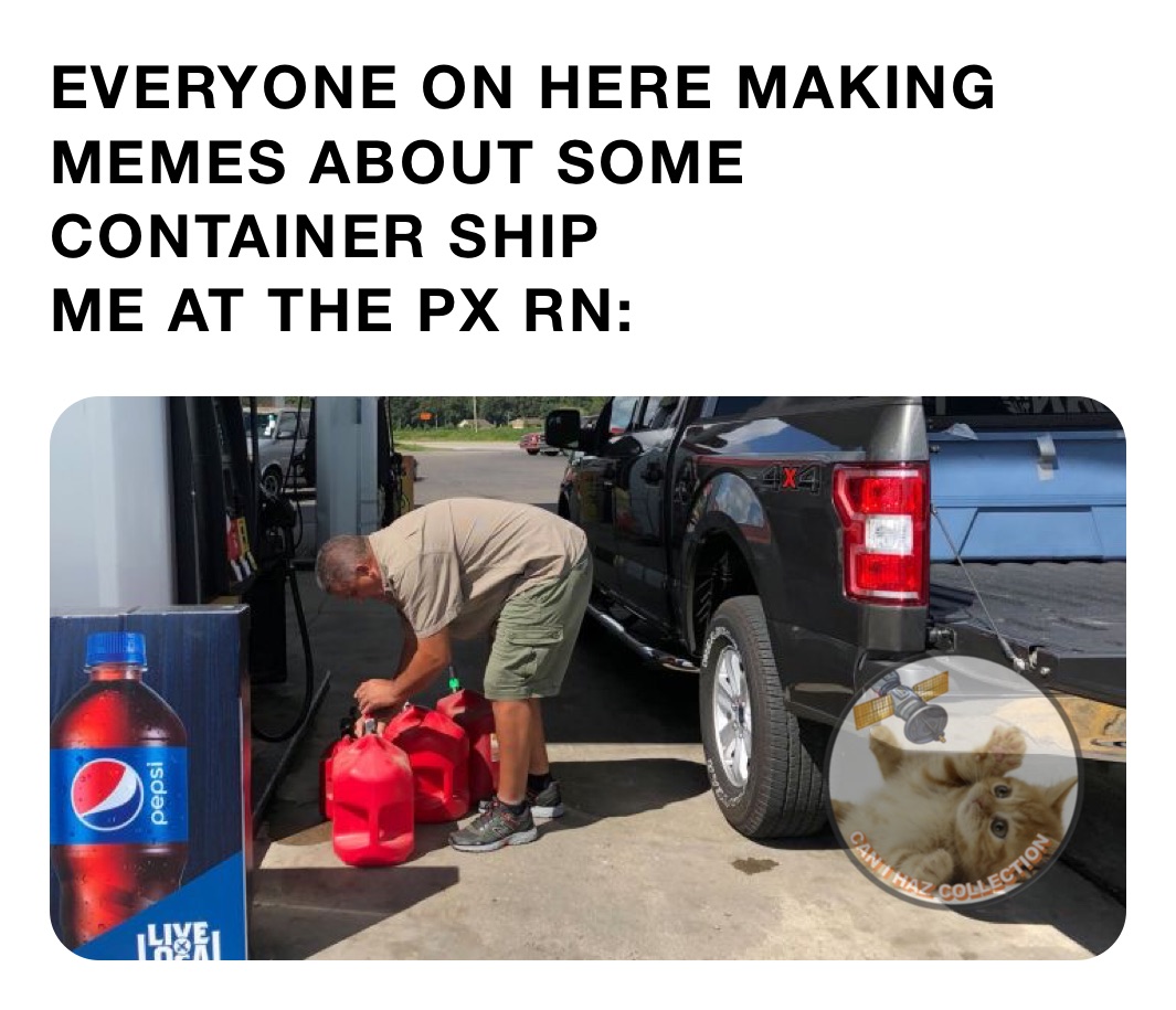 EVERYONE ON HERE MAKING MEMES ABOUT SOME CONTAINER SHIP ME AT THE PX RN ...