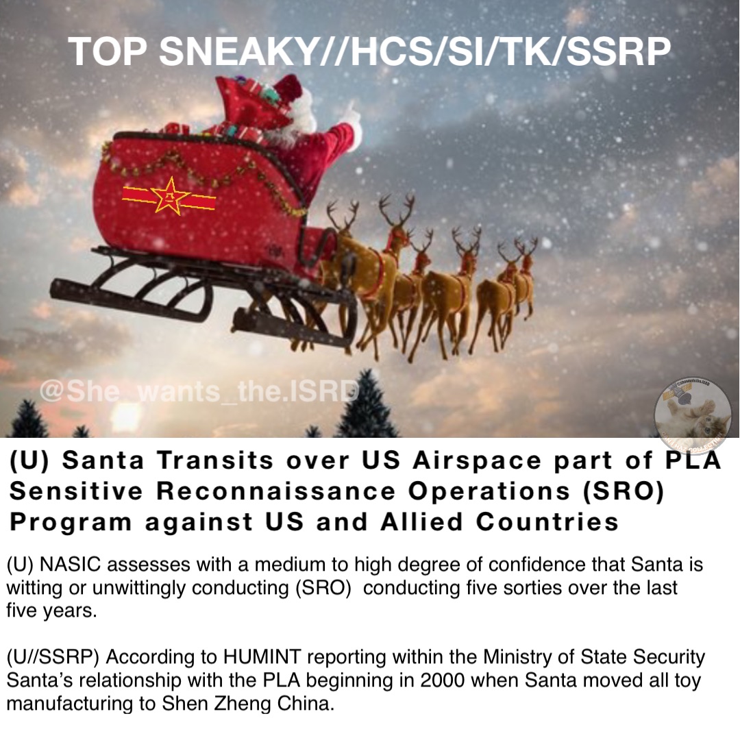 (U) Santa Transits over US Airspace part of PLA Sensitive Reconnaissance Operations (SRO) Program against US and Allied Countries TOP SNEAKY//HCS/SI/TK/SSRP (U) NASIC assesses with a medium to high degree of confidence that Santa is witting or unwittingly conducting (SRO)  conducting five sorties over the last five years.  

(U//SSRP) According to HUMINT reporting within the Ministry of State Security Santa’s relationship with the PLA beginning in 2000 when Santa moved all toy manufacturing to Shen Zheng China.