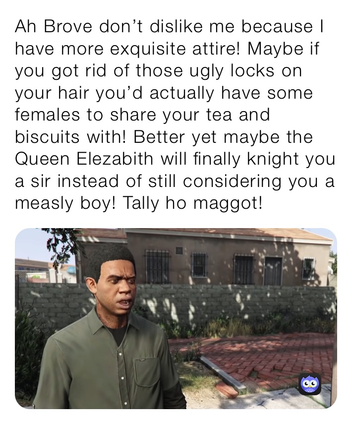 Ah Brove don’t dislike me because I have more exquisite attire! Maybe if you got rid of those ugly locks on your hair you’d actually have some females to share your tea and biscuits with! Better yet maybe the Queen Elezabith will finally knight you a sir instead of still considering you a measly boy! Tally ho maggot! 