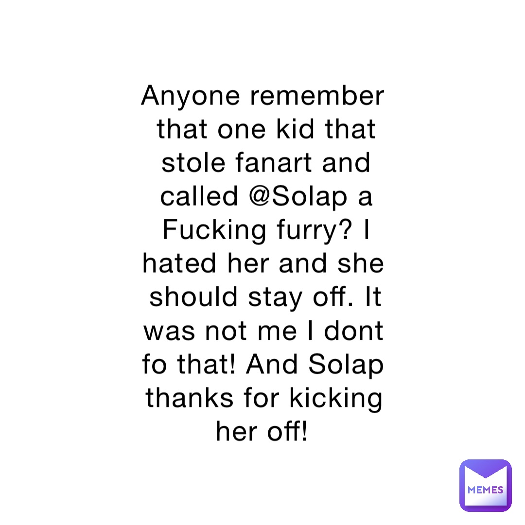 Anyone remember that one kid that stole fanart and called @Solap a Fucking furry? I hated her and she should stay off. It was not me I dont fo that! And Solap thanks for kicking her off!