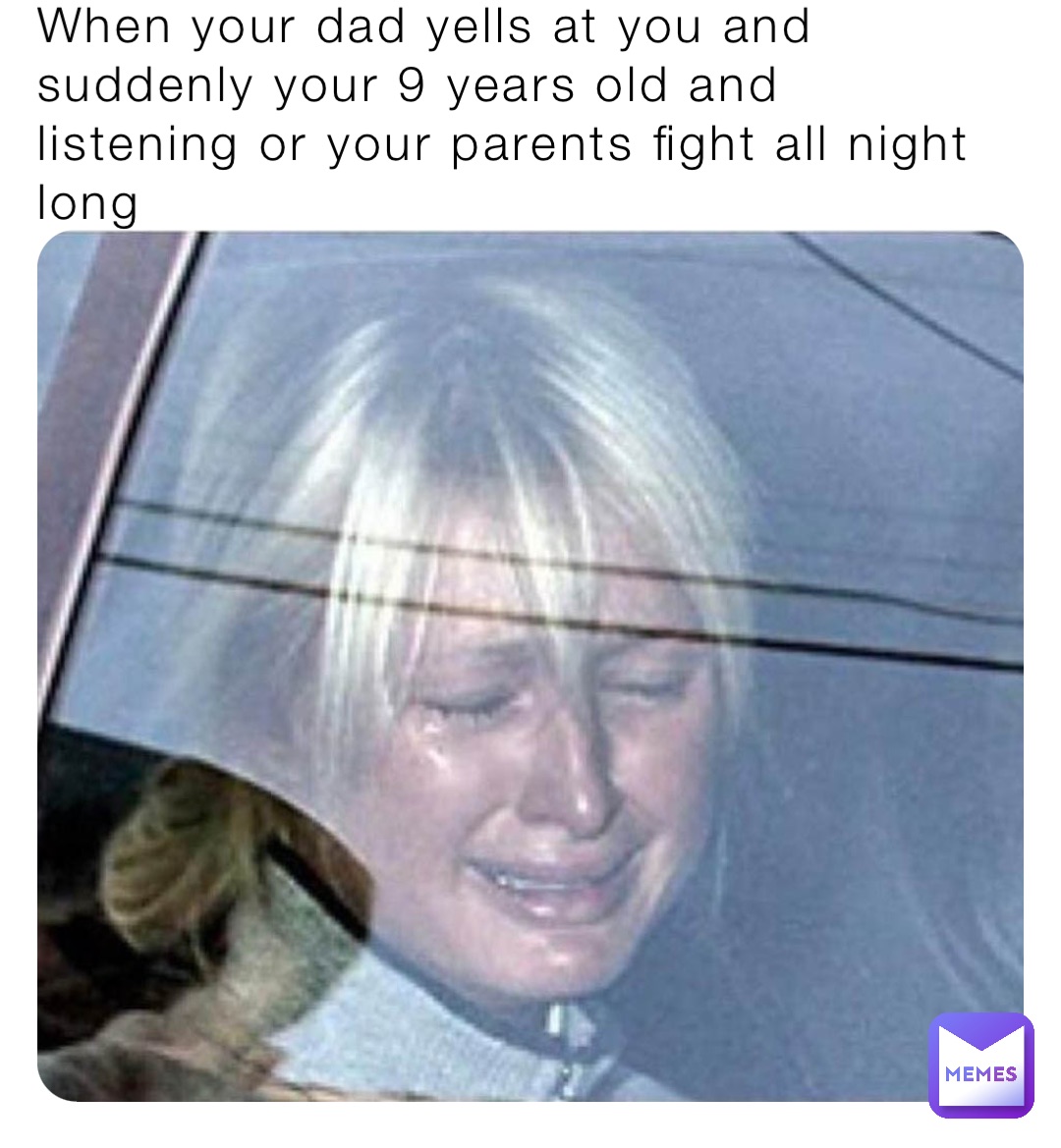 When your dad yells at you and suddenly your 9 years old and listening