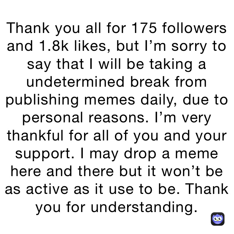 Thank you all for 175 followers and 1.8k likes, but I’m sorry to say that I will be taking a undetermined break from publishing memes daily, due to personal reasons. I’m very thankful for all of you and your support. I may drop a meme here and there but it won’t be as active as it use to be. Thank you for understanding.