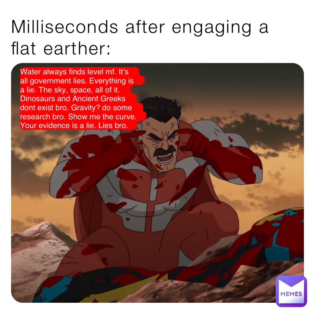 Milliseconds after engaging a flat earther: Water always finds level mf. It’s all government lies. Everything is a lie. The sky, space, all of it. Dinosaurs and Ancient Greeks dont exist bro. Gravity? do some research bro. Show me the curve. Your evidence is a lie. Lies bro.
