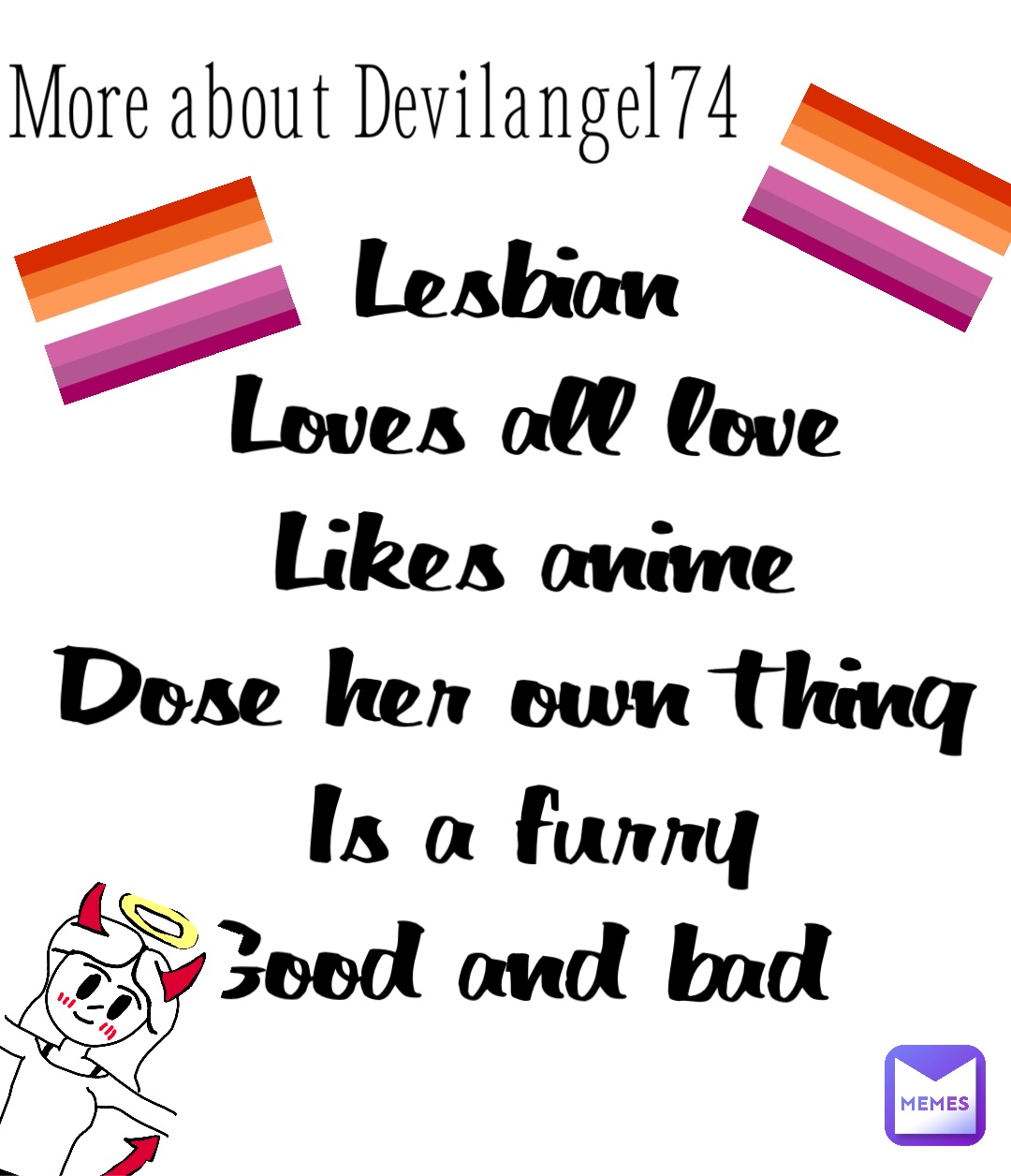 More about Devilangel74 Lesbian
Loves all love 
Likes anime 
Dose her own thing 
Is a furry 
Good and bad