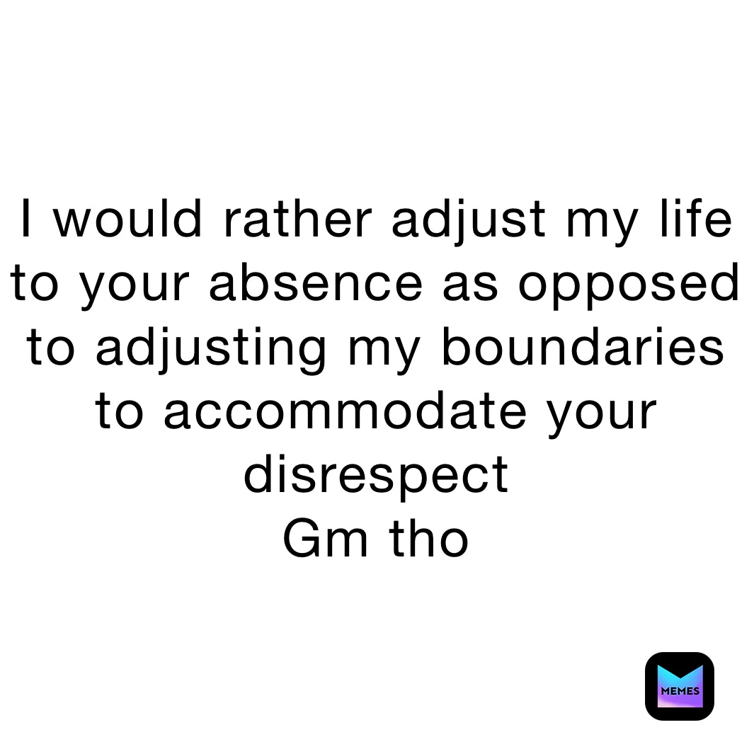 I would rather adjust my life to your absence as opposed to adjusting my boundaries to accommodate your  disrespect
Gm tho