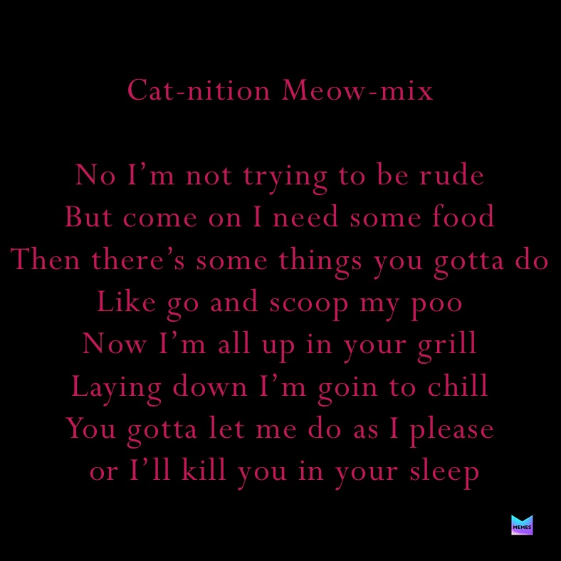 Cat-nition Meow-mix

No I’m not trying to be rude
But come on I need some food
Then there’s some things you gotta do
Like go and scoop my poo
Now I’m all up in your grill
Laying down I’m goin to chill
You gotta let me do as I please
 or I’ll kill you in your sleep 