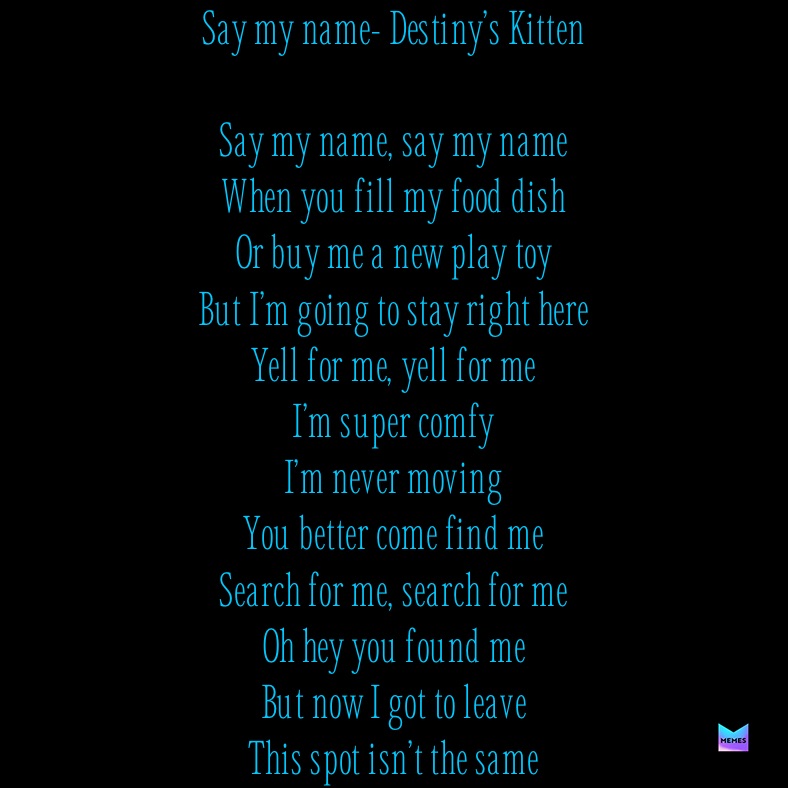 Say my name- Destiny’s Kitten

Say my name, say my name
When you fill my food dish
Or buy me a new play toy 
But I’m going to stay right here
Yell for me, yell for me
I’m super comfy
I’m never moving
You better come find me
Search for me, search for me
Oh hey you found me
But now I got to leave
This spot isn’t the same