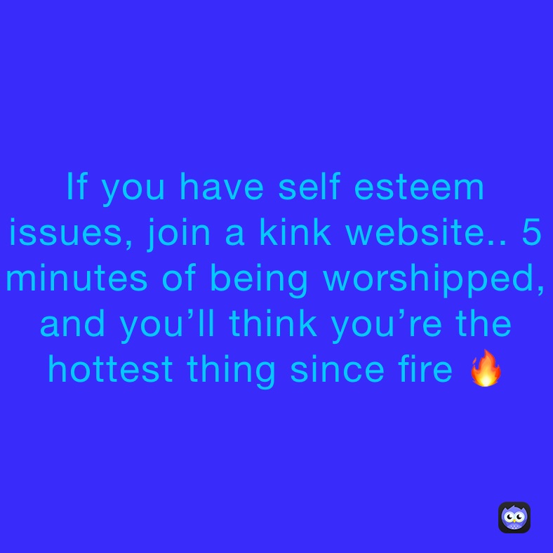 If you have self esteem issues, join a kink website.. 5 minutes of being worshipped, and you’ll think you’re the hottest thing since fire 🔥 