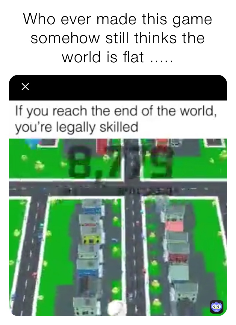 Who ever made this game somehow still thinks the world is flat .....