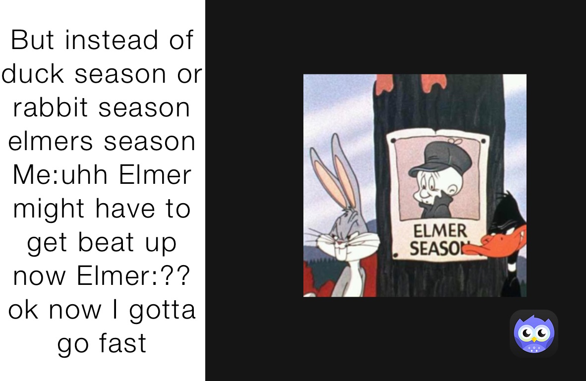 But instead of duck season or rabbit season elmers season Me:uhh Elmer might have to get beat up now Elmer:?? ok now I gotta go fast