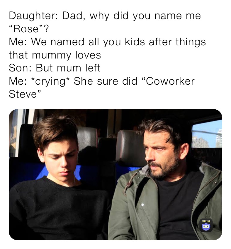 Daughter: Dad, why did you name me “Rose”?
Me: We named all you kids after things that mummy loves 
Son: But mum left 
Me: *crying* She sure did “Coworker steve”