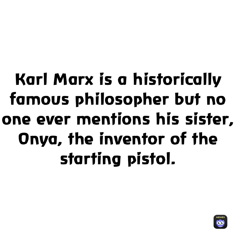 Karl Marx is a historically famous philosopher but no one ever mentions his sister, Onya, the inventor of the starting pistol.