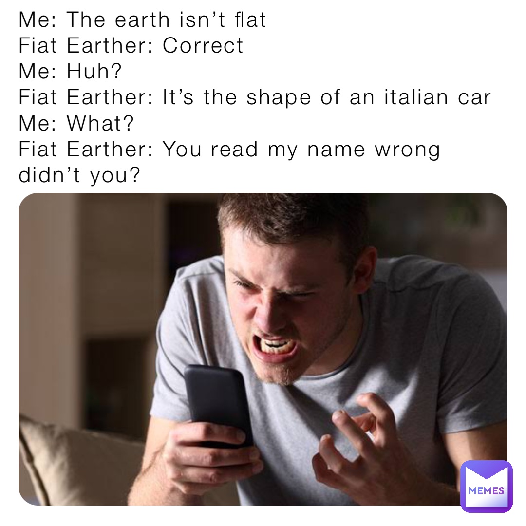 Me: The earth isn’t flat
Fiat Earther: Correct
Me: Huh?
Fiat Earther: It’s the shape of an italian car
Me: What?
Fiat Earther: You read my name wrong didn’t you?