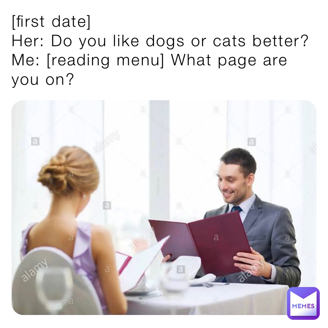 [first date]
Her: Do you like dogs or cats better?
Me: [reading menu] What page are you on?