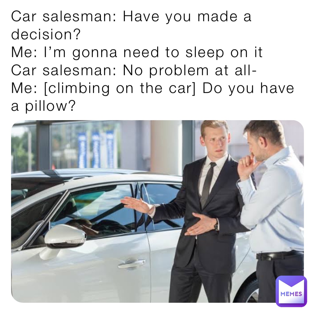 Car salesman: Have you made a decision?
Me: I’m gonna need to sleep on it
Car salesman: No problem at all-
Me: [climbing on the car] Do you have a pillow?