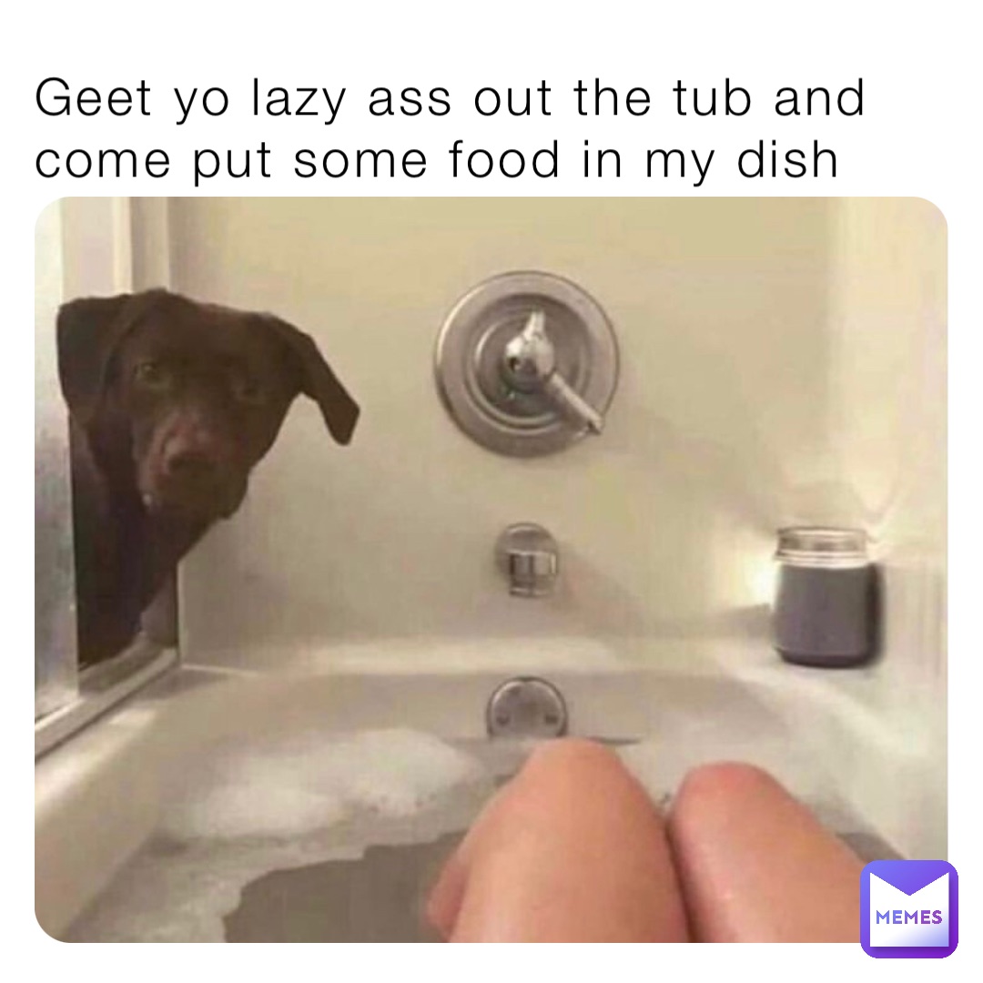 Geet yo lazy ass out the tub and come put some food in my dish
