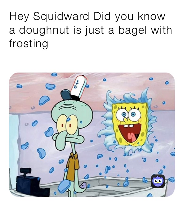 Hey Squidward Did you know a doughnut is just a bagel with frosting
