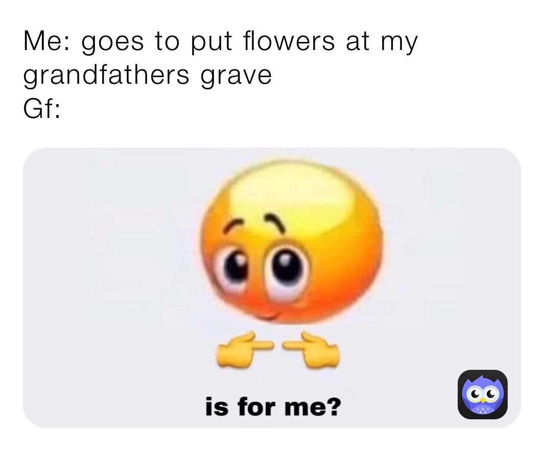 Me: goes to put flowers at my grandfathers grave
Gf: 