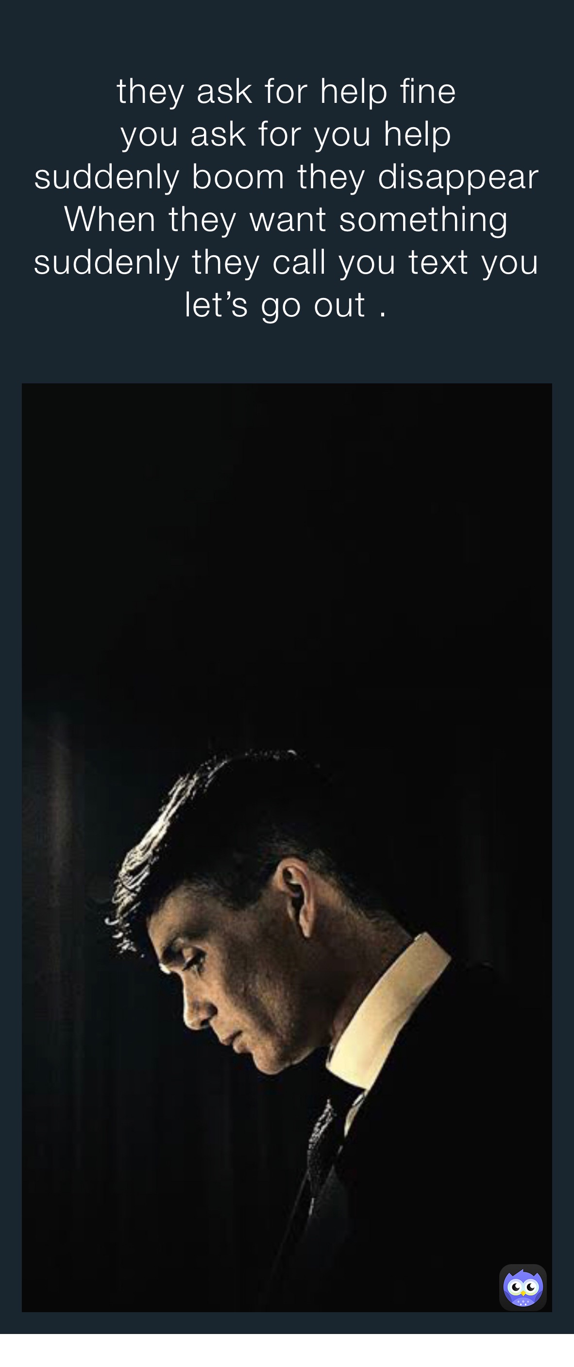 they ask for help fine 
you ask for you help 
suddenly boom they disappear 
When they want something suddenly they call you text you let’s go out . 