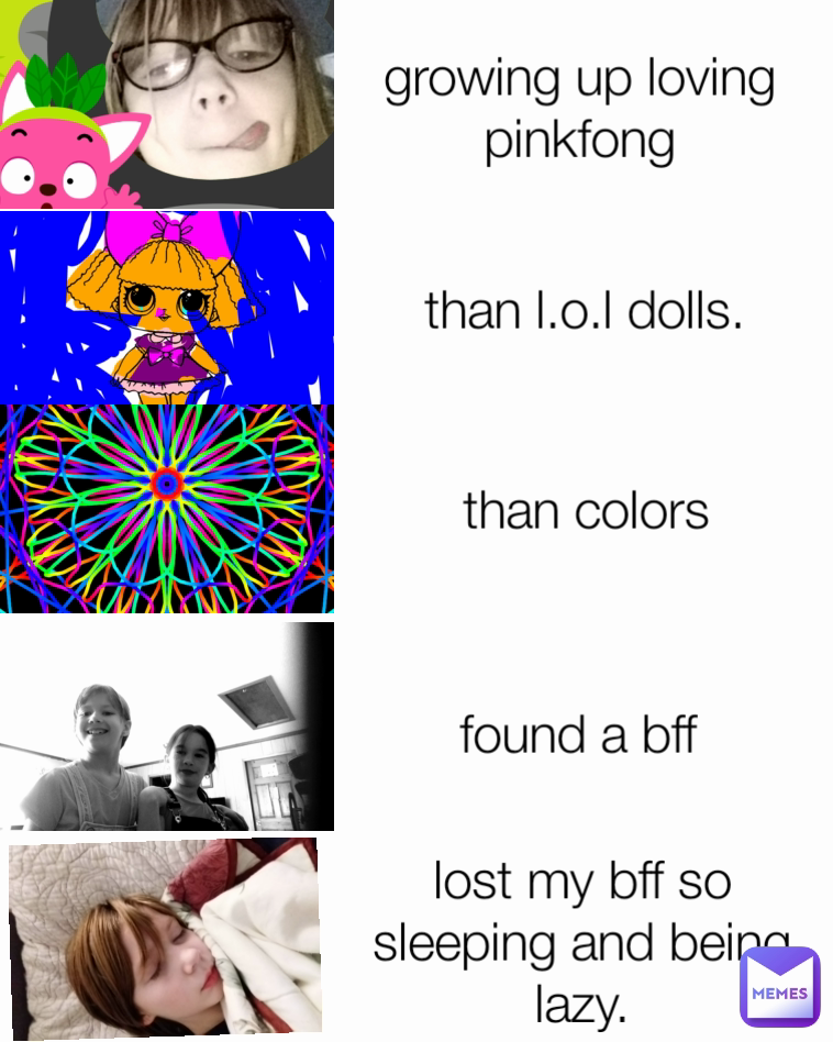 growing up loving pinkfong than l.o.l dolls. lost my bff so sleeping and being lazy. found a bff than colors