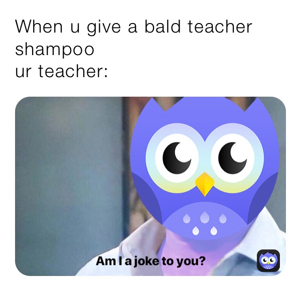 When u give a bald teacher shampoo
ur teacher: